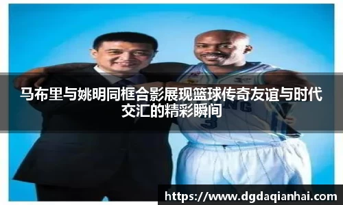 马布里与姚明同框合影展现篮球传奇友谊与时代交汇的精彩瞬间