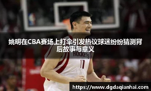 姚明在CBA赛场上打伞引发热议球迷纷纷猜测背后故事与意义